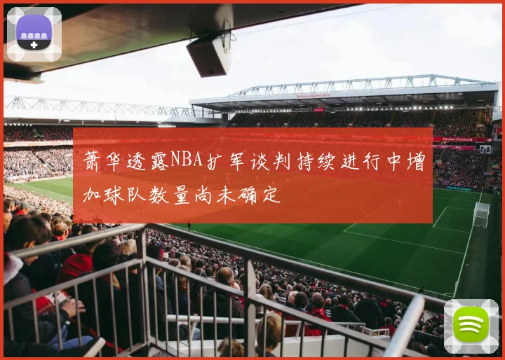 萧华透露NBA扩军谈判持续进行中增加球队数量尚未确定