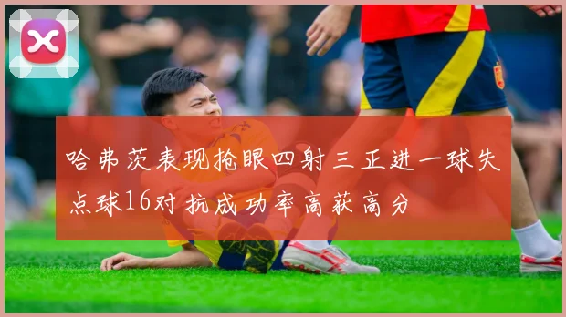 哈弗茨表现抢眼四射三正进一球失点球16对抗成功率高获高分