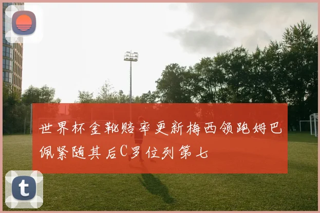 世界杯金靴赔率更新梅西领跑姆巴佩紧随其后C罗位列第七