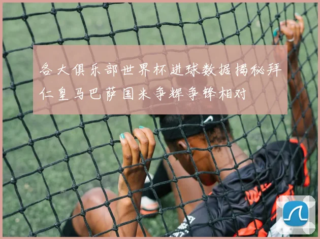 各大俱乐部世界杯进球数据揭秘拜仁皇马巴萨国米争辉争锋相对