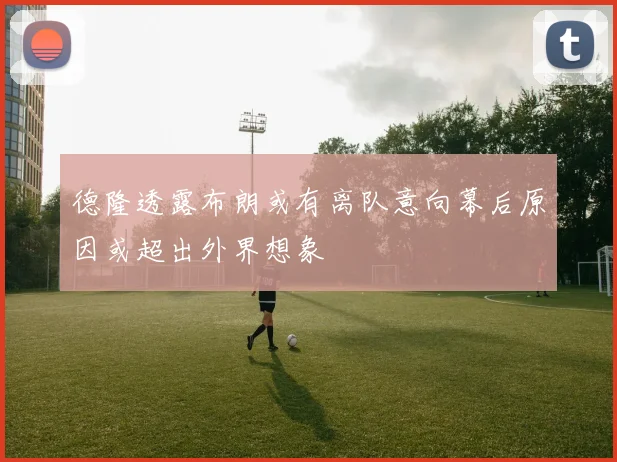 德隆透露布朗或有离队意向幕后原因或超出外界想象