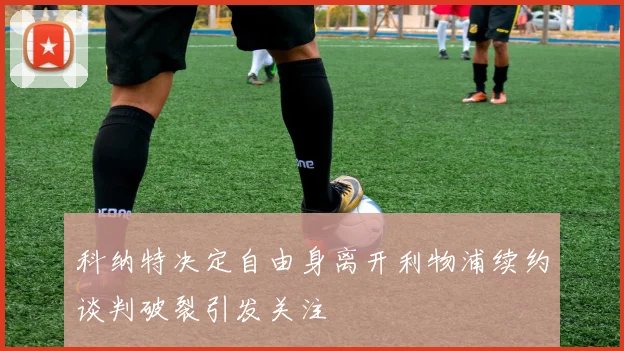 科纳特决定自由身离开利物浦续约谈判破裂引发关注