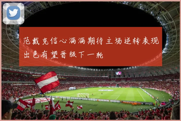范戴克信心满满期待主场逆转表现出色有望晋级下一轮