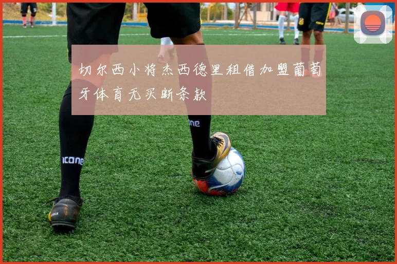 切尔西小将杰西德里租借加盟葡萄牙体育无买断条款