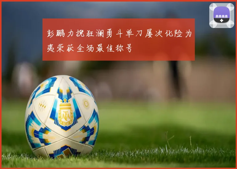 彭鹏力挽狂澜勇斗单刀屡次化险为夷荣获全场最佳称号