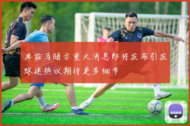 库兹马暗示重大消息即将发布引发球迷热议期待更多细节