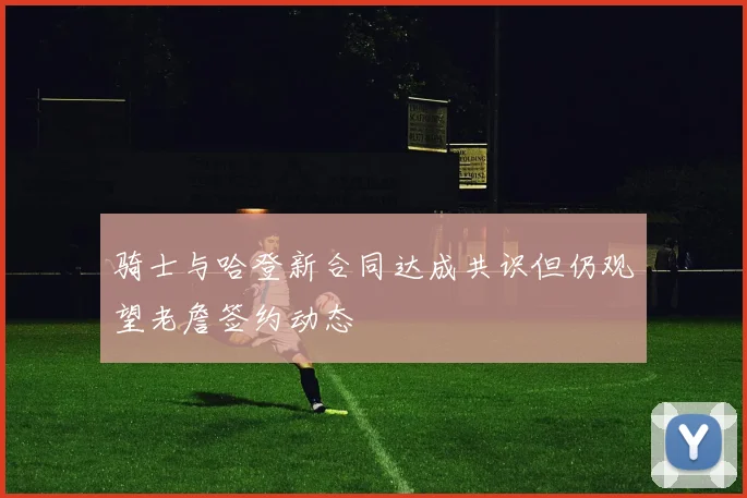 骑士与哈登新合同达成共识但仍观望老詹签约动态