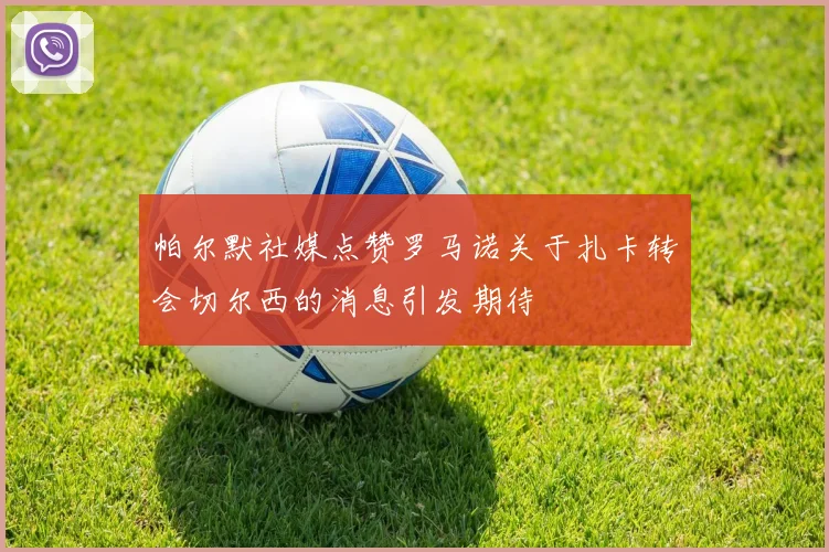 帕尔默社媒点赞罗马诺关于扎卡转会切尔西的消息引发期待