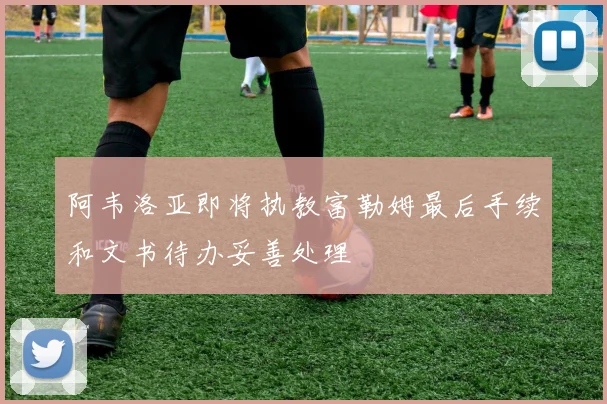 阿韦洛亚即将执教富勒姆最后手续和文书待办妥善处理