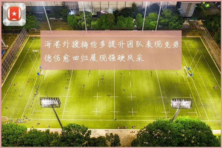 海港外援梅伦多提升团队表现克劳德伤愈回归展现强硬风采