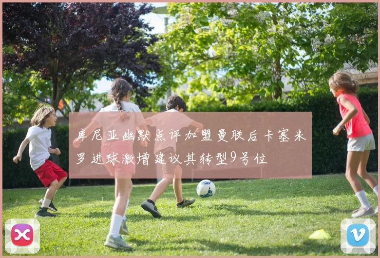 库尼亚幽默点评加盟曼联后卡塞米罗进球激增建议其转型9号位