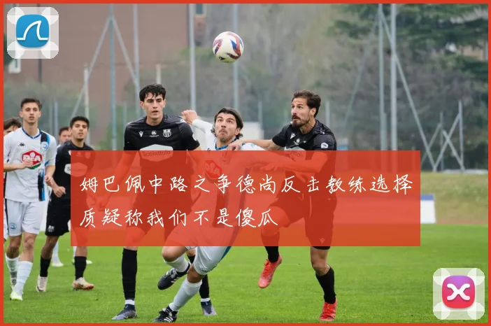 姆巴佩中路之争德尚反击教练选择质疑称我们不是傻瓜