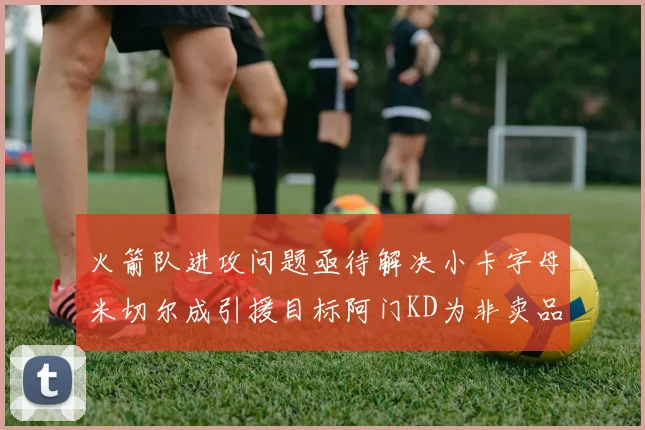 火箭队进攻问题亟待解决小卡字母米切尔成引援目标阿门KD为非卖品