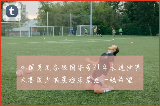 中国男足各级国字号21年未进世界大赛国少明晨迎来最后一线希望