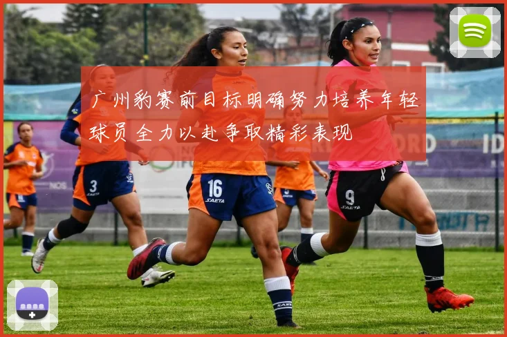 广州豹赛前目标明确努力培养年轻球员全力以赴争取精彩表现