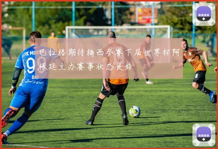 巴拉格期待梅西参赛下届世界杯阿根廷主办赛事状态良好