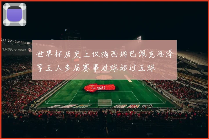 世界杯历史上仅梅西姆巴佩克洛泽等五人多届赛事进球超过五球