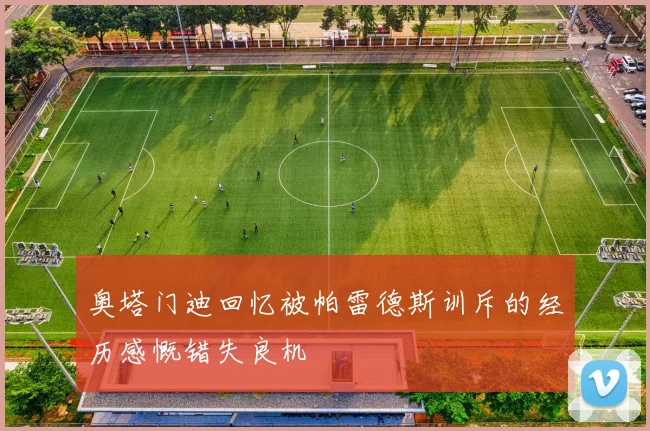 奥塔门迪回忆被帕雷德斯训斥的经历感慨错失良机