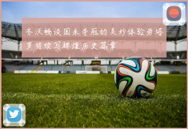 齐沃畅谈国米夺冠的美妙体验劳塔罗将续写辉煌历史篇章