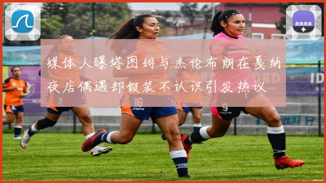 媒体人曝塔图姆与杰伦布朗在戛纳夜店偶遇却假装不认识引发热议