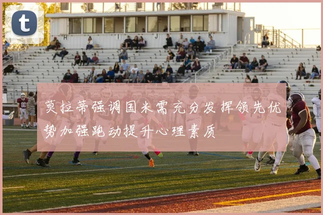 莫拉蒂强调国米需充分发挥领先优势加强跑动提升心理素质