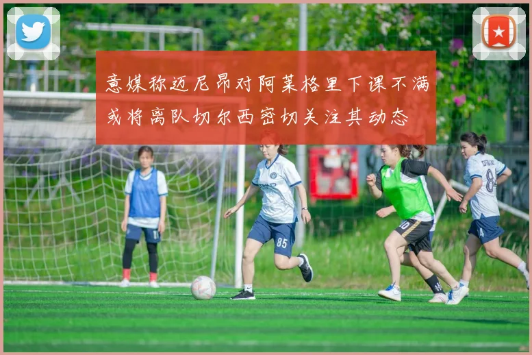 意媒称迈尼昂对阿莱格里下课不满或将离队切尔西密切关注其动态