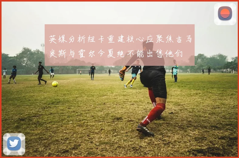 英媒分析纽卡重建核心应聚焦吉马良斯与霍尔今夏绝不能出售他们