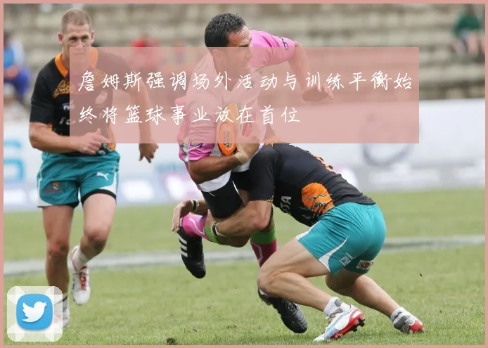 詹姆斯强调场外活动与训练平衡始终将篮球事业放在首位