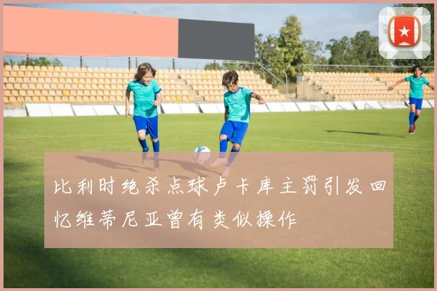 比利时绝杀点球卢卡库主罚引发回忆维蒂尼亚曾有类似操作