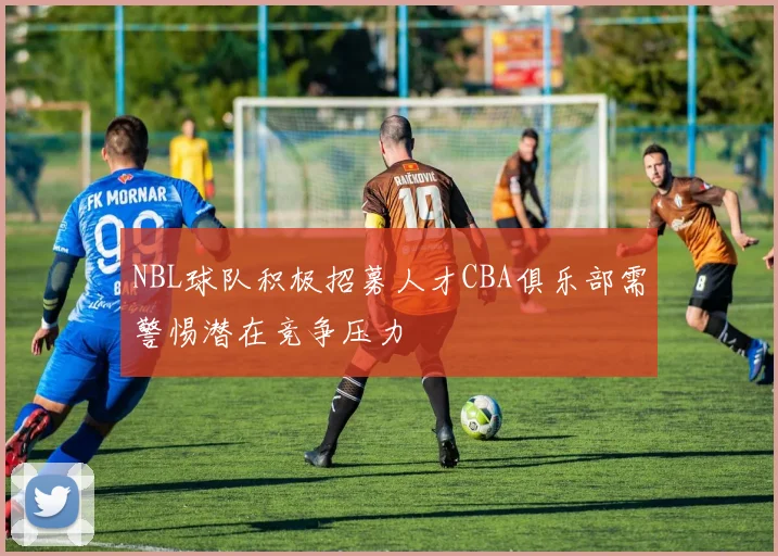 NBL球队积极招募人才CBA俱乐部需警惕潜在竞争压力