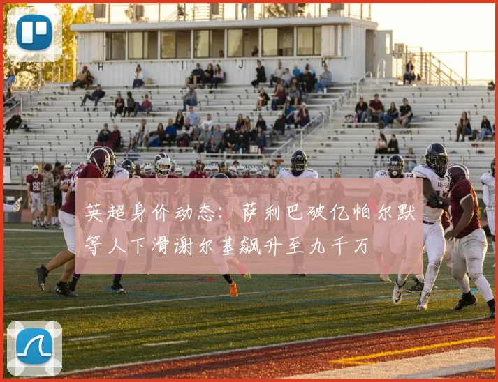 英超身价动态：萨利巴破亿帕尔默等人下滑谢尔基飙升至九千万