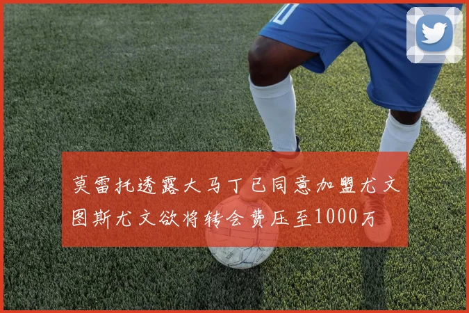 莫雷托透露大马丁已同意加盟尤文图斯尤文欲将转会费压至1000万
