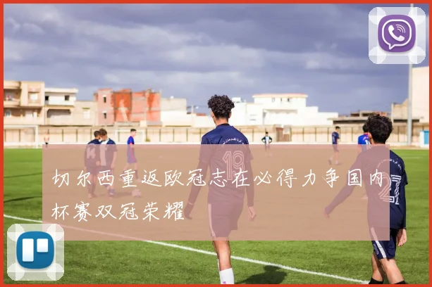 切尔西重返欧冠志在必得力争国内杯赛双冠荣耀