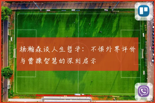 杨瀚森谈人生哲学：不惧外界评价与曹操智慧的深刻启示