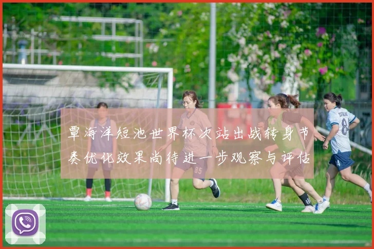 覃海洋短池世界杯次站出战转身节奏优化效果尚待进一步观察与评估